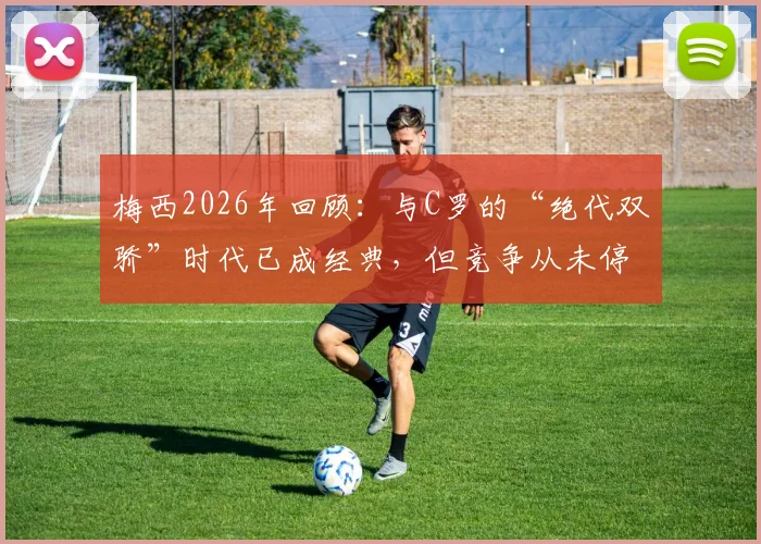 梅西2026年回顾:与C罗的“绝代双骄”时代已成经典,但竞争从未停止