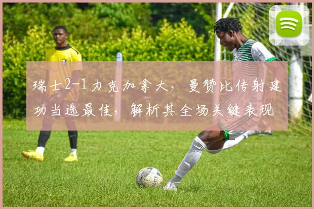瑞士2-1力克加拿大，曼赞比传射建功当选最佳，解析其全场关键表现与战术作用