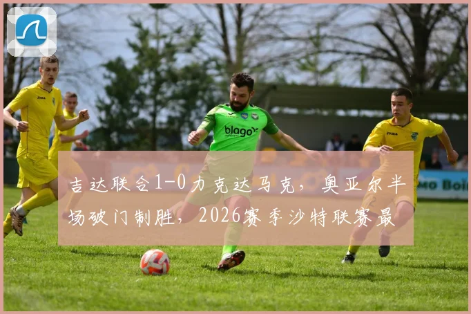 吉达联合1-0力克达马克,奥亚尔半场破门制胜,2026赛季沙特联赛最新积分榜及全场录像