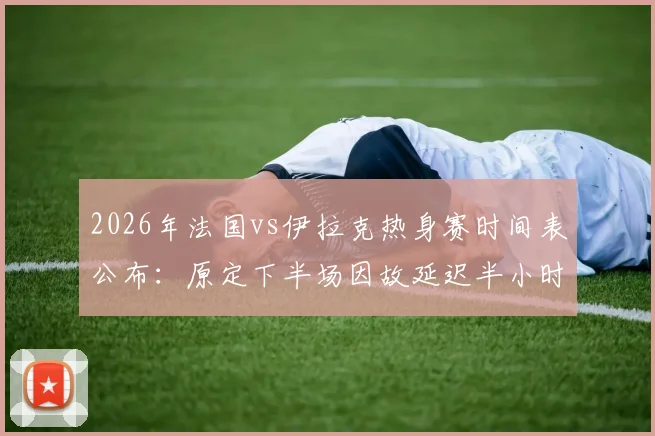 2026年法国vs伊拉克热身赛时间表公布：原定下半场因故延迟半小时开球，附延期原因分析与最新直播观看指南