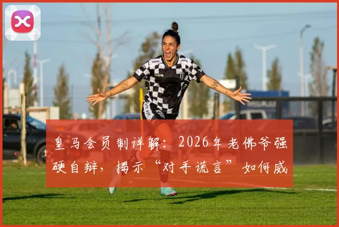 皇马会员制详解：2026年老佛爷强硬自辩，揭示“对手谎言”如何威胁皇马根基与欧洲足球生态