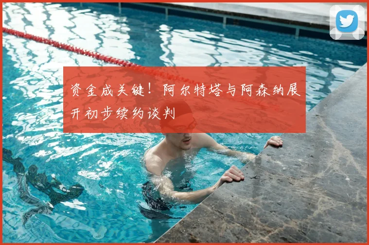 资金成关键！阿尔特塔与阿森纳展开初步续约谈判