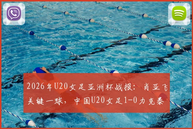 2026年U20女足亚洲杯战报：肖亚飞关键一球，中国U20女足1-0力克泰国队，小组头名强势晋级下一轮