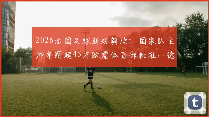 2026法国足球新规解读:国家队主帅年薪超45万欧需体育部批准,德尚未来薪资或受影响