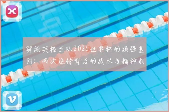 解读英格兰队2026世界杯的顽强基因:两次逆转背后的战术与精神剖析,如何从失败边缘找回胜利