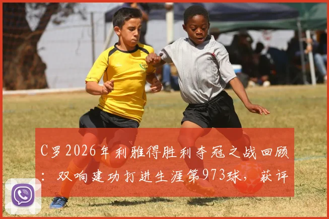 C罗2026年利雅得胜利夺冠之战回顾:双响建功打进生涯第973球,获评8.9分关键表现解析
