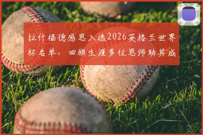 拉什福德感恩入选2026英格兰世界杯名单,回顾生涯多位恩师助其成长路径