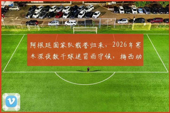 阿根廷国家队载誉归来，2026年寒冬深夜数千球迷冒雨守候，梅西动情：为你们骄傲