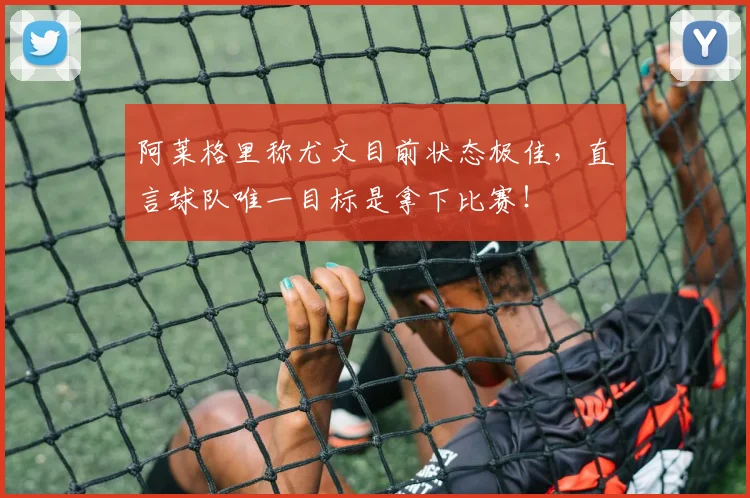 阿莱格里称尤文目前状态极佳,直言球队唯一目标是拿下比赛!