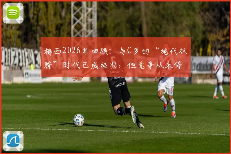 梅西2026年回顾：与C罗的“绝代双骄”时代已成经典，但竞争从未停止