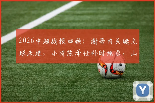 2026中超战报回顾：谢蒂内关键点球未进，小将陈泽仕补时绝杀，山东泰山2-1艰难逆转天津津门虎