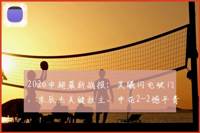 2026中超最新战报：吴曦闪电破门，朱辰杰关键救主，申花2-2憾平青岛西海岸，争冠悬念加剧