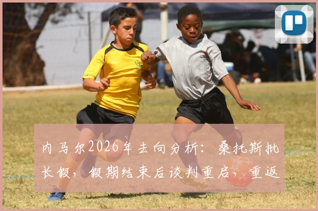 内马尔2026年去向分析：桑托斯批长假，假期结束后谈判重启，重返巴甲可能性几何？