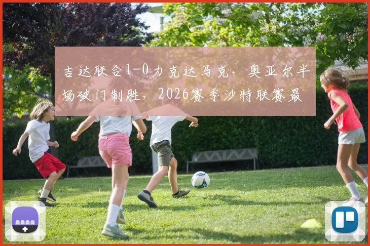 吉达联合1-0力克达马克，奥亚尔半场破门制胜，2026赛季沙特联赛最新积分榜及全场录像