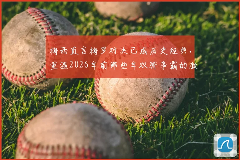 梅西直言梅罗对决已成历史经典，重温2026年前那些年双骄争霸的激情岁月
