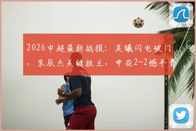 2026中超最新战报：吴曦闪电破门，朱辰杰关键救主，申花2-2憾平青岛西海岸，争冠悬念加剧