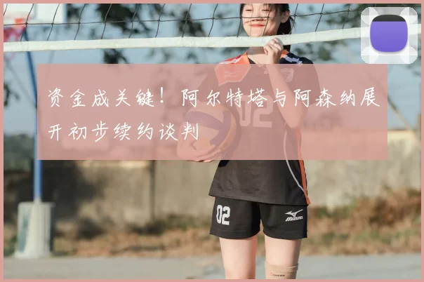 资金成关键!阿尔特塔与阿森纳展开初步续约谈判