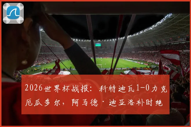 2026世界杯战报：科特迪瓦1-0力克厄瓜多尔，阿马德·迪亚洛补时绝杀关键分析