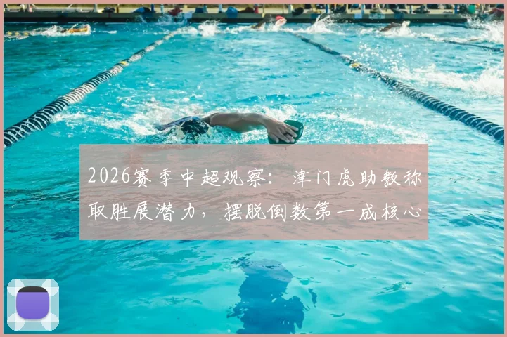 2026赛季中超观察:津门虎助教称取胜展潜力,摆脱倒数第一成核心动力,球队前景深度剖析
