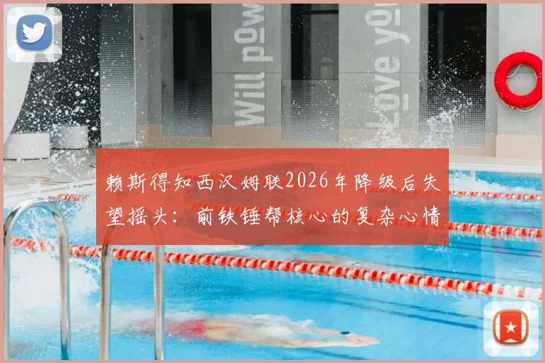 赖斯得知西汉姆联2026年降级后失望摇头：前铁锤帮核心的复杂心情与背后故事