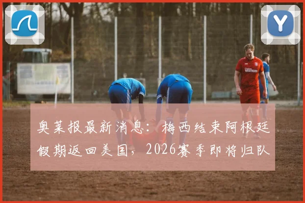 奥莱报最新消息:梅西结束阿根廷假期返回美国,2026赛季即将归队迈阿密国际,具体行程动态一览