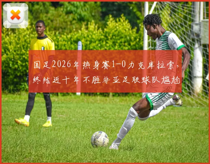 国足2026年热身赛1-0力克库拉索，终结近十年不胜非亚足联球队尴尬纪录，附全场回顾与对手分析