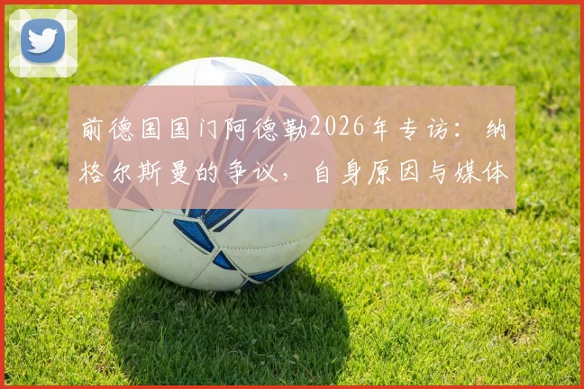 前德国国门阿德勒2026年专访：纳格尔斯曼的争议，自身原因与媒体放大各占一半，德国足球现状深度探讨