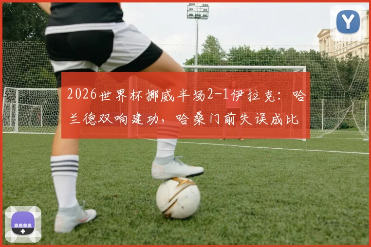 2026世界杯挪威半场2-1伊拉克:哈兰德双响建功,哈桑门前失误成比赛转折点,附全场视频集锦