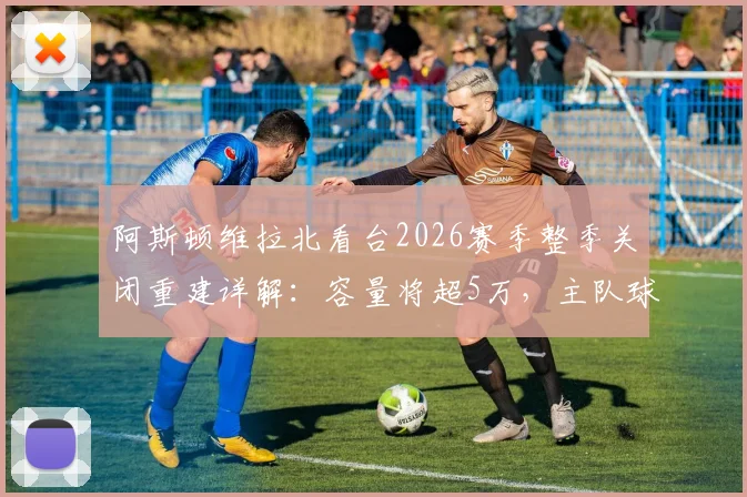 阿斯顿维拉北看台2026赛季整季关闭重建详解:容量将超5万,主队球迷观赛安排与未来球场规划全指南