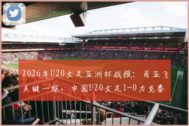 2026年U20女足亚洲杯战报：肖亚飞关键一球，中国U20女足1-0力克泰国队，小组头名强势晋级下一轮
