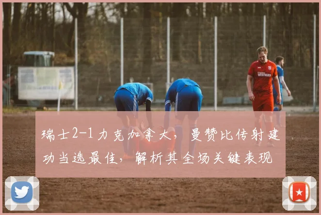 瑞士2-1力克加拿大,曼赞比传射建功当选最佳,解析其全场关键表现与战术作用