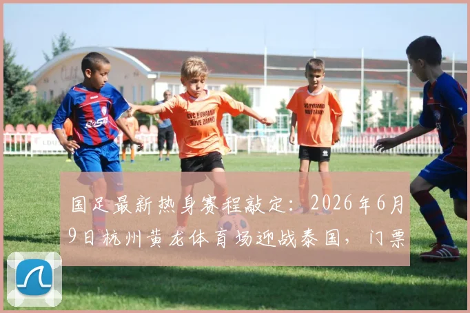 国足最新热身赛程敲定：2026年6月9日杭州黄龙体育场迎战泰国，门票价格及观赛指南