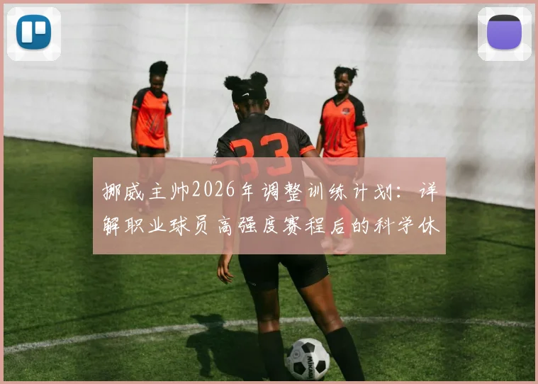 挪威主帅2026年调整训练计划:详解职业球员高强度赛程后的科学休息方案与恢复策略