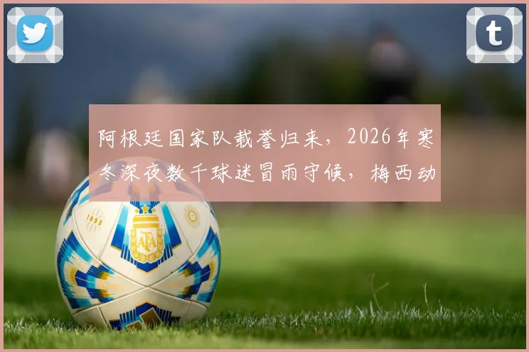 阿根廷国家队载誉归来,2026年寒冬深夜数千球迷冒雨守候,梅西动情:为你们骄傲