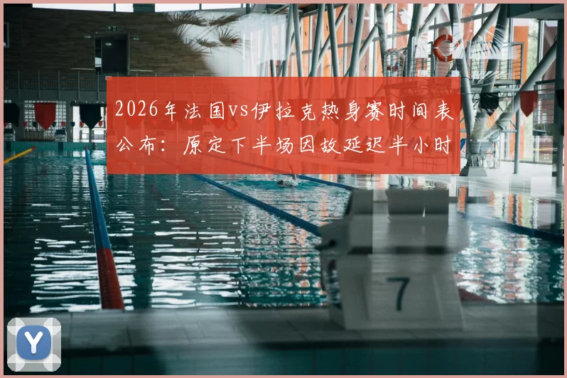 2026年法国vs伊拉克热身赛时间表公布:原定下半场因故延迟半小时开球,附延期原因分析与最新直播观看指南