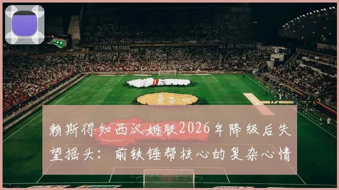 赖斯得知西汉姆联2026年降级后失望摇头:前铁锤帮核心的复杂心情与背后故事