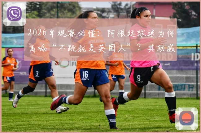 2026年观赛必懂：阿根廷球迷为何高喊“不跳就是英国人”？其助威文化源头深度探寻