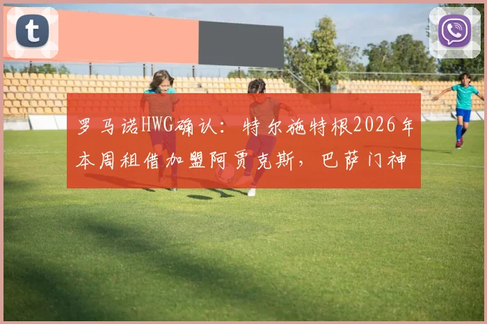 罗马诺HWG确认:特尔施特根2026年本周租借加盟阿贾克斯,巴萨门神短期离队解析