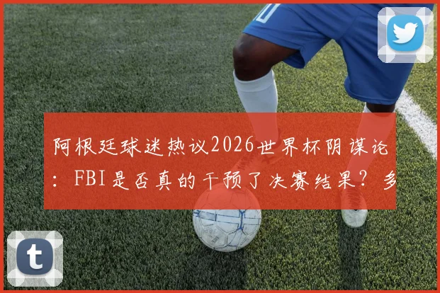 阿根廷球迷热议2026世界杯阴谋论:FBI是否真的干预了决赛结果?多方观点深度剖析