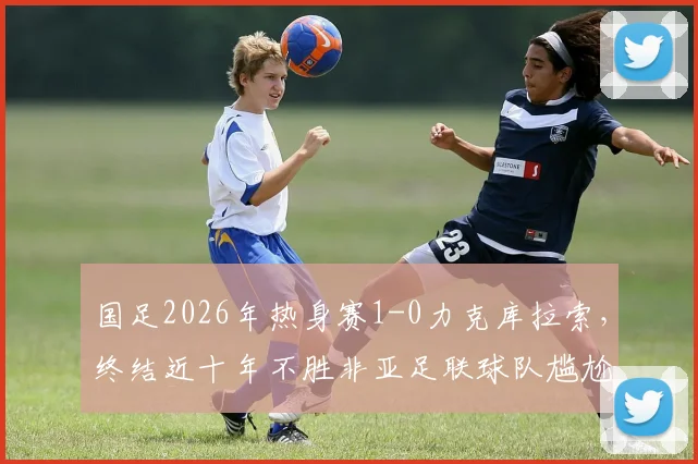 国足2026年热身赛1-0力克库拉索,终结近十年不胜非亚足联球队尴尬纪录,附全场回顾与对手分析