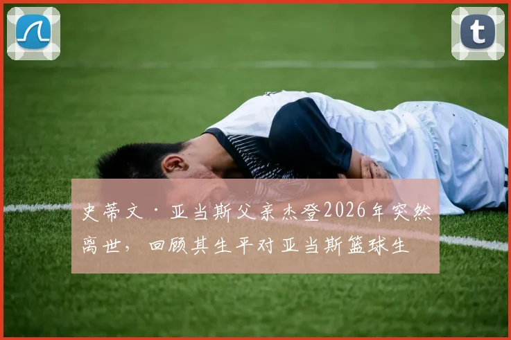 史蒂文·亚当斯父亲杰登2026年突然离世,回顾其生平对亚当斯篮球生涯的影响与家人面对的悲痛