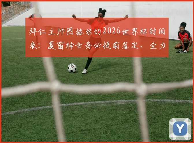 拜仁主帅图赫尔的2026世界杯时间表:夏窗转会务必提前落定,全力护航球员竞技状态