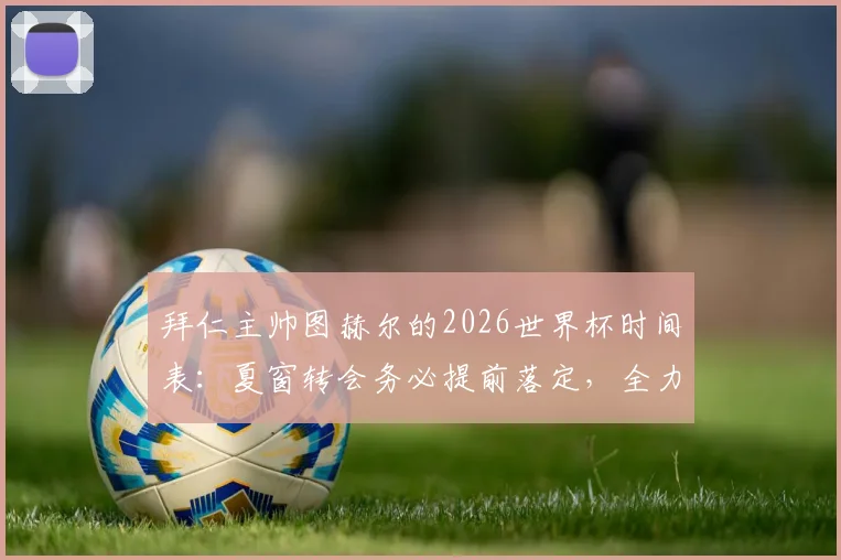 拜仁主帅图赫尔的2026世界杯时间表：夏窗转会务必提前落定，全力护航球员竞技状态