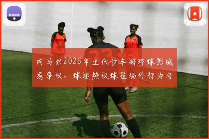内马尔2026年坐代步车游环球影城惹争议，球迷热议球星场外行为与伤病管理，附事件来龙去脉解读