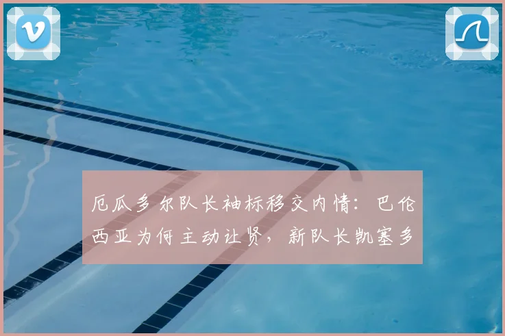 厄瓜多尔队长袖标移交内情:巴伦西亚为何主动让贤,新队长凯塞多能否带领球队冲击2026世界杯?