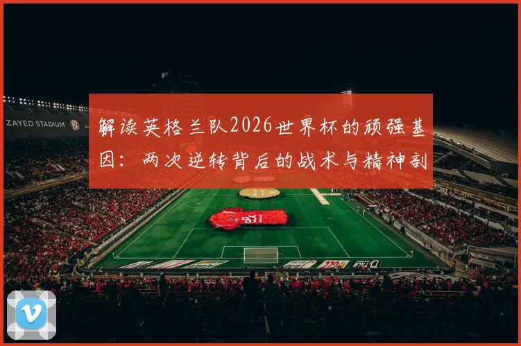 解读英格兰队2026世界杯的顽强基因：两次逆转背后的战术与精神剖析，如何从失败边缘找回胜利