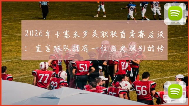 2026年卡塞米罗美职联首秀赛后谈:直言球队拥有一位历史级别的传奇球员