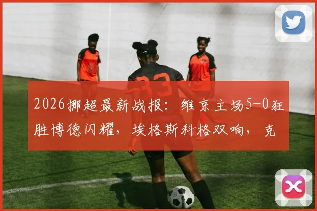 2026挪超最新战报：维京主场5-0狂胜博德闪耀，埃格斯科格双响，克里斯蒂安森独造3球领跑射手榜