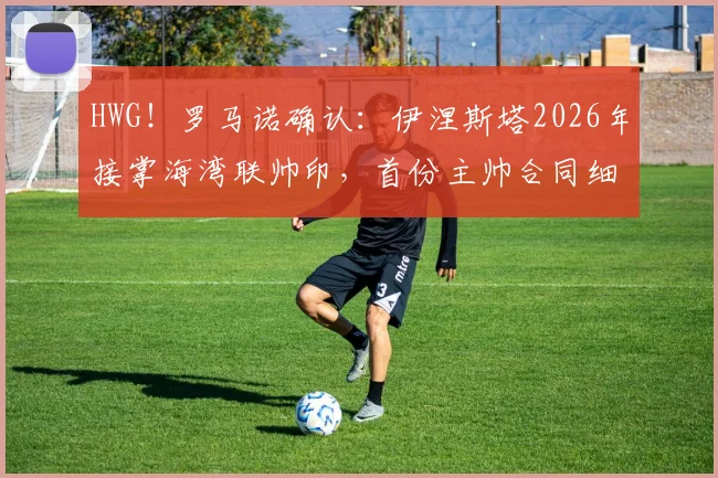 HWG!罗马诺确认:伊涅斯塔2026年接掌海湾联帅印,首份主帅合同细节与执教前景深度解读